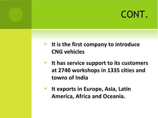 CONT.
 It is the first company to introduce
CNG vehicles
 It has service support to its customers
at 2740 workshops in 1335 cities and
towns of India
 It exports in Europe, Asia, Latin
America, Africa and Oceania.
 