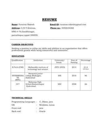 RESUME
Name: Turairao Rakesh Email-ID: turairao.rakesh@gmail.com
Address: C/O T.Srinivas, Phone no.: 9492034260
HNO.4-76,Gandhinagar,
parvathapur,uppal-500098.
CAREER OBJECTIVE:
Seeking a position to utilize my skills and abilities in an organization that offers
professional growth while being resourceful and innovative.
EDUCATION:
Qualification Institution University/
board
Year of
Passing
Percentage
B.Tech (CSE) Mallareddy institute of
technology and science.
JNTU (HYD) 2014 61.6
(till date)
INTERMEDIA
TE
(MPC)
Narayana junior
college,Malkajgiri,
Hyderabad
BIE 2010 86
10TH
Maharaja High
School,Ramanthapur
Hyderabad.
SSC 2008 66
TECHNICAL SKILLS:
Programming Languages : C, Dbms, java
OS : Windows, Linux
Front end : java
Back end : Oracle
 
