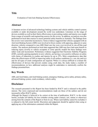 Title
Evaluation of Anti-lock Braking Systems Effectiveness
Abstract
A literature review of advanced technology braking systems and vehicle stability control systems
available or under development around the world was undertaken. Literature on the range of
devices available as well as their likely effectiveness in preventing crashes and injuries was sought
from a range of scientific and engineering sources for the review. In addition, an analysis was also
performed on local data sources to assess potential safety benefits in Australia. The findings from
this review were somewhat inconclusive. Some evidence suggested that vehicles equipped with an
Anti-lock Braking System (ABS) were involved in fewer crashes with opposing, adjacent or same
direction vehicles compared to non-ABS fitted cars but were over-involved in run-off-the-road
crashes. The analyses performed on local data suggested that ABS may have had some benefit in
reducing injury severity to vehicle occupants in some specific models but these findings were
rather weak and inconsistent. Preliminary evidence suggested that Electronic Stability Programs
(ESP), currently gaining popularity in new vehicles, are having a very positive influence on safety
with claims of reductions in crashes and injuries by up to 35%. More comprehensive data that
allow the effectiveness of ESP in improving safety in all surface conditions (i.e. wet, dry and icy)
and for all types of crash configuration are required. While it is always difficult to evaluate the
effectiveness of devices that prevent crashes using crash data, the study makes a number of
recommendations on how additional analyses might be undertaken to statistically confirm the
findings presented here.
Key Words
ABS, anti-lock brakes, anti-lock braking system, emergency braking, active safety, primary safety,
advanced braking system, crash avoidance, vehicle safety
Disclaimer
The research presented in this Report has been funded by RACV and is released in the public
interest. The views expressed and recommendations made are those of the authors and do not
necessarily reflect RACV policy.
Although the Report is believed to be correct at the time of publication, RACV, to the extent
lawful, excludes all liability for loss (whether arising under contract, tort, statute or otherwise)
arising from the contents of the Report or from its use. Where such liability cannot be excluded, it
is reduced to the full extent lawful. Discretion and judgement should be applied when using or
applying any of the information contained within the Report.
 