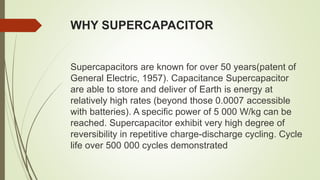 WHY SUPERCAPACITOR
Supercapacitors are known for over 50 years(patent of
General Electric, 1957). Capacitance Supercapacitor
are able to store and deliver of Earth is energy at
relatively high rates (beyond those 0.0007 accessible
with batteries). A specific power of 5 000 W/kg can be
reached. Supercapacitor exhibit very high degree of
reversibility in repetitive charge-discharge cycling. Cycle
life over 500 000 cycles demonstrated
 