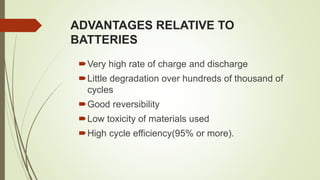 ADVANTAGES RELATIVE TO
BATTERIES
Very high rate of charge and discharge
Little degradation over hundreds of thousand of
cycles
Good reversibility
Low toxicity of materials used
High cycle efficiency(95% or more).
 