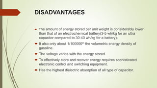 DISADVANTAGES
 The amount of energy stored per unit weight is considerably lower
than that of an electrochemical battery(3-5 wh/kg for an ultra
capacitor compared to 30-40 wh/kg for a battery).
 It also only about 1/100000th the volumetric energy density of
gasoline.
 The voltage varies with the energy stored.
 To effectively store and recover energy requires sophisticated
electronic control and switching equipment.
 Has the highest dielectric absorption of all type of capacitor.
 