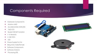 Components Required
 Hardware Components:
 Arduino UNO
 Accelerometer ADXL335
 16x2 LCD
 Buzzer• BC547 transistor
 • 1k Resistors
 • 10K POT•
 LED
 Power Supply 9v/12v
 Berg sticks male/female
 Software Components
 Software Arduino
 Processing IDE
 