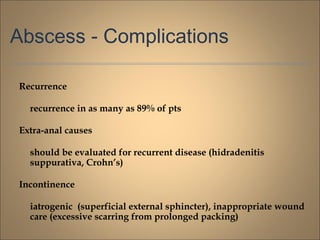 Abscess - Complications
Recurrence
recurrence in as many as 89% of pts
Extra-anal causes
should be evaluated for recurrent disease (hidradenitis
suppurativa, Crohn’s)
Incontinence
iatrogenic (superficial external sphincter), inappropriate wound
care (excessive scarring from prolonged packing)
 