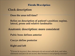 Fistula Description
Clock description
Does the anus tell time?
Relies on description of patient’s position: supine,
lateral, prone and relative landmarks
Anatomic description: more consistent
Pubic bone defines anterior
Coccyx define posterior
Right and left
*If terms be incorrect, then statements do not accord with facts; and when
statements and facts do not accord, then business is not properly executed.”
 