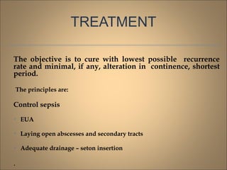 TREATMENT
The objective is to cure with lowest possible recurrence
rate and minimal, if any, alteration in continence, shortest
period.
The principles are:
Control sepsis

EUA

Laying open abscesses and secondary tracts

Adequate drainage – seton insertion
.
 