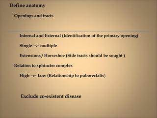 Define anatomy
Openings and tracts
Internal and External (Identification of the primary opening)
Single –v- multiple
Extensions / Horseshoe (Side tracts should be sought )
Relation to sphincter complex
High –v- Low (Relationship to puborectalis)
Exclude co-existent disease
 