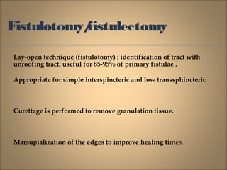 Fistulotomy/fistulectomy
Lay-open technique (fistulotomy) : identification of tract with
unroofing tract, useful for 85-95% of primary fistulae .
Appropriate for simple interspincteric and low transsphincteric
Curettage is performed to remove granulation tissue.
Marsupialization of the edges to improve healing times.
 