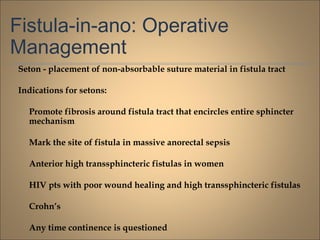 Fistula-in-ano: Operative
Management
Seton - placement of non-absorbable suture material in fistula tract
Indications for setons:
Promote fibrosis around fistula tract that encircles entire sphincter
mechanism
Mark the site of fistula in massive anorectal sepsis
Anterior high transsphincteric fistulas in women
HIV pts with poor wound healing and high transsphincteric fistulas
Crohn’s
Any time continence is questioned
 