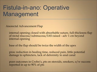Fistula-in-ano: Operative
Management
Anorectal Advancement Flap
internal opening closed with absorbable suture, full-thickness flap
of rectal mucosa/submucosa/IAS raised - adv 1 cm beyond
internal opening
base of the flap should be twice the width of the apex
pros: reduction in healing time, reduced pain, little potential
damage to sphincters, lack of deformity to anal canal
poor outcomes in Crohn’s, pts on steroids, smokers, o/w success
reported in up to 90% of pts
 