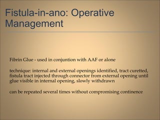 Fistula-in-ano: Operative
Management
Fibrin Glue - used in conjuntion with AAF or alone
technique: internal and external openings identified, tract curetted,
fistula tract injected through connector from external opening until
glue visible in internal opening, slowly withdrawn
can be repeated several times without compromising continence
 