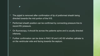 z
 The pigtail is removed after confirmation of tip of preformed sheath being
directed towards the mid portion of the IVS.
 Performed sheath position can be confirmed by connecting pressure line to
record RV pressure.
 On fluoroscopy, it should lie across the patients spine and is usually directed
inferiorly.
 Further confirmation can be done in RAO 30 and LAO 60 whether catheter is
on the ventricular side and facing towards the septum.
 