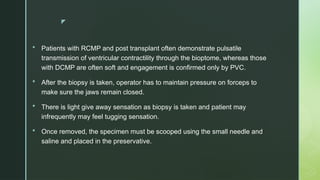 z
 Patients with RCMP and post transplant often demonstrate pulsatile
transmission of ventricular contractility through the bioptome, whereas those
with DCMP are often soft and engagement is confirmed only by PVC.
 After the biopsy is taken, operator has to maintain pressure on forceps to
make sure the jaws remain closed.
 There is light give away sensation as biopsy is taken and patient may
infrequently may feel tugging sensation.
 Once removed, the specimen must be scooped using the small needle and
saline and placed in the preservative.
 
