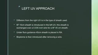 z
LEFT IJV APPROACH
 Differenc from the right IJV is in the type of sheath used.
 6F 10cm sheath is introduced in the left IJV, this sheath is
exchanged over a 0.035 inch wire for a 6F 45 cm sheath.
 Under fluro guidance 45cm sheath is placed in RA.
 Bioptome is then introduced after removing a wire.
 