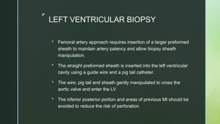 z
LEFT VENTRICULAR BIOPSY
 Femoral artery approach requires insertion of a larger preformed
sheath to maintain artery patency and allow biopsy sheath
manipulation.
 The straight preformed sheath is inserted into the left ventricular
cavity using a guide wire and a pig tail catheter.
 The wire, pig tail and sheath gently manipulated to cross the
aortic valve and enter the LV
 The inferior posterior portion and areas of previous MI should be
avoided to reduce the risk of perforation.
 