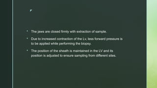 z
 The jaws are closed firmly with extraction of sample.
 Due to increased contraction of the Lv, less forward pressure is
to be applied while performing the biopsy.
 The position of the sheath is maintained in the LV and its
position is adjusted to ensure sampling from different sites.
 