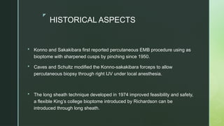 z
HISTORICAL ASPECTS
 Konno and Sakakibara first reported percutaneous EMB procedure using as
bioptome with sharpened cusps by pinching since 1950.
 Caves and Schultz modified the Konno-sakakibara forceps to allow
percutaneous biopsy through right IJV under local anesthesia.
 The long sheath technique developed in 1974 improved feasibility and safety,
a flexible King’s college bioptome introduced by Richardson can be
introduced through long sheath.
 