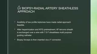 z
LV BIOPSY-RADIAL ARTERY SHEATHLESS
APPROACH
 Availibity of low profile biptomes have made radial approach
feasible.
 After heparinization and NTG pretreatment, 6F terrumo sheath
is exchanged over a wire with 7.5 F sheathless multi purpose
guiding catheter.
 Biopsy forceps is then inserted via a Y connector.
 