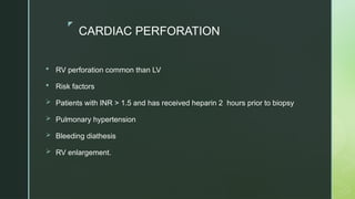 z
CARDIAC PERFORATION
 RV perforation common than LV
 Risk factors
 Patients with INR > 1.5 and has received heparin 2 hours prior to biopsy
 Pulmonary hypertension
 Bleeding diathesis
 RV enlargement.
 