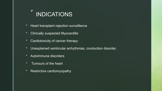 z
INDICATIONS
 Heart transplant rejection surveillance
 Clinically suspected Myocarditis
 Cardiotoxicity of cancer therapy
 Unexplained ventricular arrhythmias, conduction disorder.
 Autoimmune disorders
 Tumours of the heart
 Restrictive cardiomyopathy
 