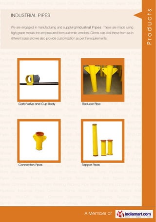 A Member of
Industrial Pipes Concrete Pump Spares Clamps Transit Mixers And Spares Shut-Off
Valves Concrete Batching Plant Wearing Packing Pipe Bends Pistons Concrete Pump
Pipelines Industrial Pipes Concrete Pump Spares Clamps Transit Mixers And
Spares Shut-Off Valves Concrete Batching Plant Wearing Packing Pipe
Bends Pistons Concrete Pump Pipelines Industrial Pipes Concrete Pump
Spares Clamps Transit Mixers And Spares Shut-Off Valves Concrete Batching
Plant Wearing Packing Pipe Bends Pistons Concrete Pump Pipelines Industrial
Pipes Concrete Pump Spares Clamps Transit Mixers And Spares Shut-Off
Valves Concrete Batching Plant Wearing Packing Pipe Bends Pistons Concrete Pump
Pipelines Industrial Pipes Concrete Pump Spares Clamps Transit Mixers And
Spares Shut-Off Valves Concrete Batching Plant Wearing Packing Pipe
Bends Pistons Concrete Pump Pipelines Industrial Pipes Concrete Pump
Spares Clamps Transit Mixers And Spares Shut-Off Valves Concrete Batching
Plant Wearing Packing Pipe Bends Pistons Concrete Pump Pipelines Industrial
Pipes Concrete Pump Spares Clamps Transit Mixers And Spares Shut-Off
Valves Concrete Batching Plant Wearing Packing Pipe Bends Pistons Concrete Pump
Pipelines Industrial Pipes Concrete Pump Spares Clamps Transit Mixers And
Spares Shut-Off Valves Concrete Batching Plant Wearing Packing Pipe
Bends Pistons Concrete Pump Pipelines Industrial Pipes Concrete Pump
Spares Clamps Transit Mixers And Spares Shut-Off Valves Concrete Batching
Plant Wearing Packing Pipe Bends Pistons Concrete Pump Pipelines Industrial
Pipes Concrete Pump Spares Clamps Transit Mixers And Spares Shut-Off
Valves Concrete Batching Plant Wearing Packing Pipe Bends Pistons Concrete Pump
Pipelines Industrial Pipes Concrete Pump Spares Clamps Transit Mixers And
Spares Shut-Off Valves Concrete Batching Plant Wearing Packing Pipe
Bends Pistons Concrete Pump Pipelines Industrial Pipes Concrete Pump
Spares Clamps Transit Mixers And Spares Shut-Off Valves Concrete Batching
Plant Wearing Packing Pipe Bends Pistons Concrete Pump Pipelines Industrial
Pipes Concrete Pump Spares Clamps Transit Mixers And Spares Shut-Off
Valves Concrete Batching Plant Wearing Packing Pipe Bends Pistons Concrete Pump
Pipelines Industrial Pipes Concrete Pump Spares Clamps Transit Mixers And
Spares Shut-Off Valves Concrete Batching Plant Wearing Packing Pipe
Bends Pistons Concrete Pump Pipelines Industrial Pipes Concrete Pump
INDUSTRIAL PIPES
We are engaged in manufacturing and supplying Industrial Pipes. These are made using
high grade metals the are procured from authentic vendors. Clients can avail these from us in
different sizes and we also provide customization as per the requirements.
Gate Valve and Cup Body Reducer Pipe
Connection Pipes Tapper Pipes
Products
 