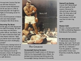 The Greatest
He was born Cassius Clay but
we all know him by his
choosen name Muhammad
Ali.He was born in 1942 at
Kentucky,USA. He fought 61
fights in his boxing career he
won 56.
He is the first person in history
who won heavyweight
champion title three times.
Becoming The Boxer:
At the age of 12 Ali discovered
his talent for boxing. Ali’s bike
was stolen and Ali told a
police officer, Joe Martin, that
he want to beat the thief and
then Martin told him “Well,
you better learn how to fight
before you start challenging
people”.
Martin was a boxing trainer at
a local gym. Martin motivated
Ali to patch up with Martin to
learn boxing and soon he
became a boxer. He fought his
first fight at 1954 and won by
a split decision.
Heavyweight Boxing Champion:
Muhammad Ali fought Liston on 25 february
1964 for the heavyweight title in Miami. By
defated Liston Muhammad Ali become the
heavyweight boxing champion of the world.
Banned From Boxing:
In june 1967 Muhammad
Ali found guilty of draft
evasion. Because he
refused to go at Vietnam
War. For three and a half
years Ali was banned
from boxing. In 1971 Ali
was free to enter ring
again.
Olympic Gold:
Ali won a olympic gold medal
in 1960 ny defeating Zbigneiew
Pietrzkowski from poland.
His Motivational Quotes:
• I hated every minute of
training, but I said, “Don't quit.
Suffer now and live the rest of
your life as a champion.”
•I am the greatest, I said that
even before I knew I was.
•Float like a butterfly, sting like
a bee.
 