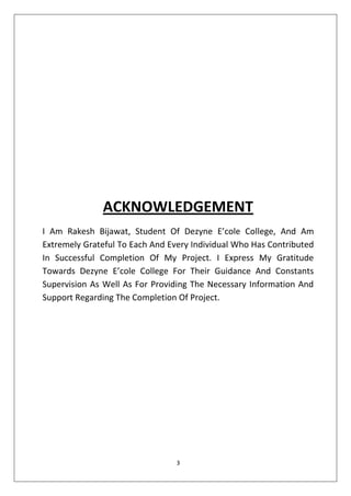 3
ACKNOWLEDGEMENT
I Am Rakesh Bijawat, Student Of Dezyne E’cole College, And Am
Extremely Grateful To Each And Every Individual Who Has Contributed
In Successful Completion Of My Project. I Express My Gratitude
Towards Dezyne E’cole College For Their Guidance And Constants
Supervision As Well As For Providing The Necessary Information And
Support Regarding The Completion Of Project.
 