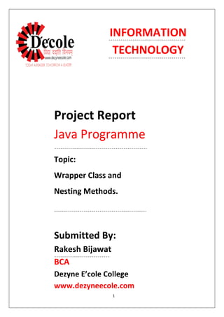 1
Project Report
Java Programme
Submitted By:
Rakesh Bijawat
BCA
Dezyne E’cole College
www.dezyneecole.com
Topic:
Wrapper Class and
Nesting Methods.
INFORMATION
TECHNOLOGY
 