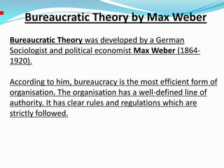 Bureaucratic Theory by Max Weber
Bureaucratic Theory was developed by a German
Sociologist and political economist Max Weber (1864-
1920).
According to him, bureaucracy is the most efficient form of
organisation. The organisation has a well-defined line of
authority. It has clear rules and regulations which are
strictly followed.
 