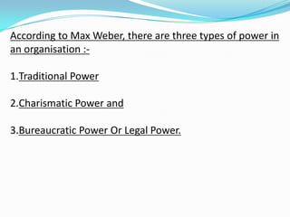According to Max Weber, there are three types of power in
an organisation :-
1.Traditional Power
2.Charismatic Power and
3.Bureaucratic Power Or Legal Power.
 