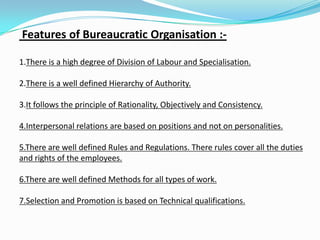 Features of Bureaucratic Organisation :-
1.There is a high degree of Division of Labour and Specialisation.
2.There is a well defined Hierarchy of Authority.
3.It follows the principle of Rationality, Objectively and Consistency.
4.Interpersonal relations are based on positions and not on personalities.
5.There are well defined Rules and Regulations. There rules cover all the duties
and rights of the employees.
6.There are well defined Methods for all types of work.
7.Selection and Promotion is based on Technical qualifications.
 