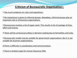 Criticism of Bureaucratic Organisation:-
1.Too much emphasis on rules and regulations.
2.No importance is given to informal groups. Nowadays, informal groups play an
important role in all business organisations.
3.Bureaucracy involves a lot of paper work. This results in lot of wastage of time,
effort and money.
4.There will be unnecessary delay in decision-making due to formalities and rules.
5.Bureaucratic model may be suitable for government organisations. But it is not
suitable for business organisations.
6.There is difficulty in coordination and communication.
7.There is limited scope for Human Resource (HR).
 
