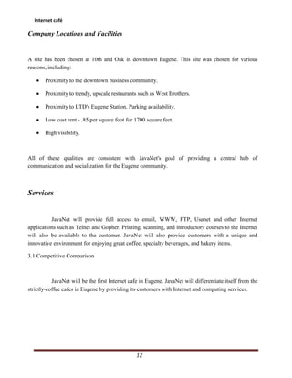 Internet café

Company Locations and Facilities


A site has been chosen at 10th and Oak in downtown Eugene. This site was chosen for various
reasons, including:

       Proximity to the downtown business community.

       Proximity to trendy, upscale restaurants such as West Brothers.

       Proximity to LTD's Eugene Station. Parking availability.

       Low cost rent - .85 per square foot for 1700 square feet.

       High visibility.



All of these qualities are consistent with JavaNet's goal of providing a central hub of
communication and socialization for the Eugene community.



Services


          JavaNet will provide full access to email, WWW, FTP, Usenet and other Internet
applications such as Telnet and Gopher. Printing, scanning, and introductory courses to the Internet
will also be available to the customer. JavaNet will also provide customers with a unique and
innovative environment for enjoying great coffee, specialty beverages, and bakery items.

3.1 Competitive Comparison



           JavaNet will be the first Internet cafe in Eugene. JavaNet will differentiate itself from the
strictly-coffee cafes in Eugene by providing its customers with Internet and computing services.




                                                 12
 