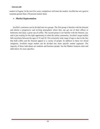 Internet café

market in Eugene. In the next five years, competitors will enter the market. JavaNet has set a goal to
maintain greater than a 50 percent market share.

     Market Segmentation



    JavaNet's customers can be divided into two groups. The first group is familiar with the Internet
and desires a progressive and inviting atmosphere where they can get out of their offices or
bedrooms and enjoy a great cup of coffee. The second group is not familiar with the Internet, yet,
and is just waiting for the right opportunity to enter the online community. JavaNet's target market
falls anywhere between the ages of 18 and 50. This extremely wide range of ages is due to the fact
that both coffee and the Internet appeal to a variety of people. In addition to these two broad
categories, JavaNet's target market can be divided into more specific market segments. The
majority of these individuals are students and business people. See the Market Analysis chart and
table below for more specifics.




                                                16
 