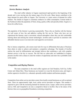 Internet café

  Service Business Analysis
            The retail coffee industry in Eugene experienced rapid growth at the beginning of the
decade and is now moving into the mature stage of its life cycle. Many factors contribute to the
large demand for good coffee in Eugene. The University is a main source of demand for coffee
retailers. The climate in Eugene is extremely conducive to coffee consumption. Current trends in
the Northwest reflect the popularity of fresh, strong, quality coffee and specialty drinks. Eugene is a
haven for coffee lovers.



The popularity of the Internet is growing exponentially. Those who are familiar with the Internet
are well aware of how fun and addictive surfing the Net can be. Those who have not yet
experienced the Internet, need a convenient, relaxed atmosphere where they can feel comfortable
learning about and utilizing the current technologies. JavaNet seeks to provide its customers with
affordable Internet access in an innovative and supportive environment.



Due to intense competition, cafe owners must look for ways to differentiate their place of business
from others in order to achieve and maintain a competitive advantage. The founder of JavaNet
realizes the need for differentiation and strongly believes that combining a cafe with complete
Internet service is the key to success. The fact that no cyber-cafes are established in Eugene,
presents JavaNet with a chance to enter the window of opportunity and enter into a profitable niche
in the market.



Competition and Buying Patterns
           The main competitors in the retail coffee segment are Cafe Paradisio, Full City, Coffee
Corner and Allann Bros. These businesses are located in or near the downtown area, and target a
similar segment to JavaNet's (i.e. educated, upwardly-mobile students and business people).



Competition from online service providers comes from locally-owned businesses as well as national
firms. There are approximately eight, local, online service providers in Eugene. This number is
expected to grow with the increasing demand for Internet access. Larger, online service providers,
such as AOL and CompuServe are also a competitive threat to JavaNet. Due to the nature of the
Internet, there are no geographical boundaries restricting competition.




                                                18
 
