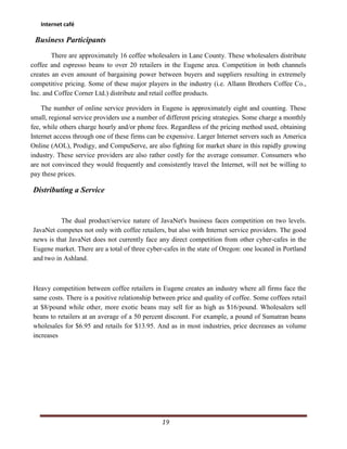 Internet café

 Business Participants
        There are approximately 16 coffee wholesalers in Lane County. These wholesalers distribute
coffee and espresso beans to over 20 retailers in the Eugene area. Competition in both channels
creates an even amount of bargaining power between buyers and suppliers resulting in extremely
competitive pricing. Some of these major players in the industry (i.e. Allann Brothers Coffee Co.,
Inc. and Coffee Corner Ltd.) distribute and retail coffee products.

    The number of online service providers in Eugene is approximately eight and counting. These
small, regional service providers use a number of different pricing strategies. Some charge a monthly
fee, while others charge hourly and/or phone fees. Regardless of the pricing method used, obtaining
Internet access through one of these firms can be expensive. Larger Internet servers such as America
Online (AOL), Prodigy, and CompuServe, are also fighting for market share in this rapidly growing
industry. These service providers are also rather costly for the average consumer. Consumers who
are not convinced they would frequently and consistently travel the Internet, will not be willing to
pay these prices.

Distributing a Service


          The dual product/service nature of JavaNet's business faces competition on two levels.
JavaNet competes not only with coffee retailers, but also with Internet service providers. The good
news is that JavaNet does not currently face any direct competition from other cyber-cafes in the
Eugene market. There are a total of three cyber-cafes in the state of Oregon: one located in Portland
and two in Ashland.



Heavy competition between coffee retailers in Eugene creates an industry where all firms face the
same costs. There is a positive relationship between price and quality of coffee. Some coffees retail
at $8/pound while other, more exotic beans may sell for as high as $16/pound. Wholesalers sell
beans to retailers at an average of a 50 percent discount. For example, a pound of Sumatran beans
wholesales for $6.95 and retails for $13.95. And as in most industries, price decreases as volume
increases




                                                19
 