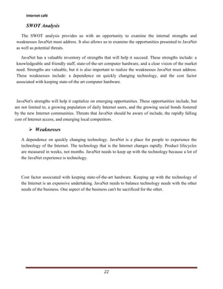 Internet café

      SWOT Analysis
   The SWOT analysis provides us with an opportunity to examine the internal strengths and
weaknesses JavaNet must address. It also allows us to examine the opportunities presented to JavaNet
as well as potential threats.

   JavaNet has a valuable inventory of strengths that will help it succeed. These strengths include: a
knowledgeable and friendly staff, state-of-the-art computer hardware, and a clear vision of the market
need. Strengths are valuable, but it is also important to realize the weaknesses JavaNet must address.
These weaknesses include: a dependence on quickly changing technology, and the cost factor
associated with keeping state-of-the art computer hardware.



 JavaNet's strengths will help it capitalize on emerging opportunities. These opportunities include, but
are not limited to, a growing population of daily Internet users, and the growing social bonds fostered
by the new Internet communities. Threats that JavaNet should be aware of include, the rapidly falling
cost of Internet access, and emerging local competitors.

        Weaknesses
   A dependence on quickly changing technology. JavaNet is a place for people to experience the
   technology of the Internet. The technology that is the Internet changes rapidly. Product lifecycles
   are measured in weeks, not months. JavaNet needs to keep up with the technology because a lot of
   the JavaNet experience is technology.



   Cost factor associated with keeping state-of-the-art hardware. Keeping up with the technology of
   the Internet is an expensive undertaking. JavaNet needs to balance technology needs with the other
   needs of the business. One aspect of the business can't be sacrificed for the other.




                                                   22
 