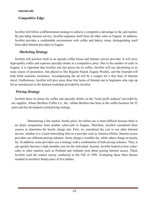 Internet café

      Competitive Edge


   JavaNet will follow a differentiation strategy to achieve a competitive advantage in the cafe market.
   By providing Internet service, JavaNet separates itself from all other cafes in Eugene. In addition,
   JavaNet provides a comfortable environment with coffee and bakery items, distinguishing itself
   from other Internet providers in Eugene.

       Marketing Strategy
    JavaNet will position itself as an upscale coffee house and Internet service provider. It will serve
high-quality coffee and espresso specialty drinks at a competitive price. Due to the number of cafes in
Eugene, it is important that JavaNet sets fair prices for its coffee. JavaNet will use advertising as its
main source of promotion. Ads placed in The Register Guard, Eugene Weekly, and the Emerald will
help build customer awareness. Accompanying the ad will be a coupon for a free hour of Internet
travel. Furthermore, JavaNet will give away three free hours of Internet use to beginners who sign up
for an introduction to the Internet workshop provided by JavaNet.

    Pricing Strategy
  JavaNet bases its prices for coffee and specialty drinks on the "retail profit analysis" provided by
our supplier, Allann Brothers Coffee Co., Inc. Allann Brothers has been in the coffee business for 22
years and has developed a solid pricing strategy.



              Determining a fair market, hourly price, for online use is more difficult because there is
   no direct competition from another cyber-cafe in Eugene. Therefore, JavaNet considered three
   sources to determine the hourly charge rate. First, we considered the cost to use other Internet
   servers, whether it is a local networking firm or a provider such as America Online. Internet access
   providers use different pricing schemes. Some charge a monthly fee, while others charge an hourly
   fee. In addition, some providers use a strategy with a combination of both pricing schemes. Thus, it
   can quickly become a high monthly cost for the individual. Second, JavaNet looked at how cyber-
   cafes in other markets such as Portland and Ashland went about pricing Internet access. Third,
   JavaNet used the market survey conducted in the Fall of 1996. Evaluating these three factors
   resulted in JavaNet's hourly price of five dollars.




                                                   25
 