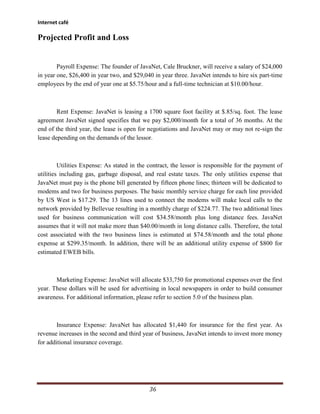 Internet café

Projected Profit and Loss


        Payroll Expense: The founder of JavaNet, Cale Bruckner, will receive a salary of $24,000
in year one, $26,400 in year two, and $29,040 in year three. JavaNet intends to hire six part-time
employees by the end of year one at $5.75/hour and a full-time technician at $10.00/hour.



        Rent Expense: JavaNet is leasing a 1700 square foot facility at $.85/sq. foot. The lease
agreement JavaNet signed specifies that we pay $2,000/month for a total of 36 months. At the
end of the third year, the lease is open for negotiations and JavaNet may or may not re-sign the
lease depending on the demands of the lessor.



         Utilities Expense: As stated in the contract, the lessor is responsible for the payment of
utilities including gas, garbage disposal, and real estate taxes. The only utilities expense that
JavaNet must pay is the phone bill generated by fifteen phone lines; thirteen will be dedicated to
modems and two for business purposes. The basic monthly service charge for each line provided
by US West is $17.29. The 13 lines used to connect the modems will make local calls to the
network provided by Bellevue resulting in a monthly charge of $224.77. The two additional lines
used for business communication will cost $34.58/month plus long distance fees. JavaNet
assumes that it will not make more than $40.00/month in long distance calls. Therefore, the total
cost associated with the two business lines is estimated at $74.58/month and the total phone
expense at $299.35/month. In addition, there will be an additional utility expense of $800 for
estimated EWEB bills.



       Marketing Expense: JavaNet will allocate $33,750 for promotional expenses over the first
year. These dollars will be used for advertising in local newspapers in order to build consumer
awareness. For additional information, please refer to section 5.0 of the business plan.



        Insurance Expense: JavaNet has allocated $1,440 for insurance for the first year. As
revenue increases in the second and third year of business, JavaNet intends to invest more money
for additional insurance coverage.




                                             36
 