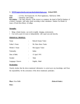 3. WWW.logictechsoft.com/erpschool/admin/login.aspx (School ERP)
Tool : C#.Net, .Net Framework 4.0, Web Application, SQLServer 2008.
Role : Designing and Coding.
Description : The main objective of this project is to maintain the detail of Staff & Students of
a School. It includes staff salary detail according to their attendance .Student Fee Details &
issues of book from library of college.
Strengths:
• Being a Quick learner, can work in rapidly changing environments.
• Can work as part of a team or independently with equal ease and sincerity.
PERSONAL PROFILE:
Name : Rakesh Kumar Yadav
Father’s Name : Mr. Ram Ahore Yadav
Mother’s Name : Mrs.Jagrani Yadav
Nationality : Indian
Date of Birth : 15 April 1991
Gender : Male
Languages Known : English, Hindi
Declaration:
I hereby declare that the above-mentioned information is correct up to my knowledge and I bear
the responsibility for the correctness of the above-mentioned particulars.
Place: New Delhi (RakeshYadav)
Date:
 