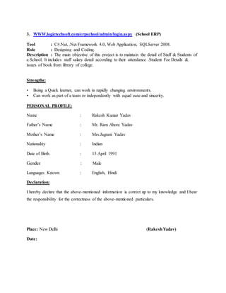 3. WWW.logictechsoft.com/erpschool/admin/login.aspx (School ERP)
Tool : C#.Net, .Net Framework 4.0, Web Application, SQLServer 2008.
Role : Designing and Coding.
Description : The main objective of this project is to maintain the detail of Staff & Students of
a School. It includes staff salary detail according to their attendance .Student Fee Details &
issues of book from library of college.
Strengths:
• Being a Quick learner, can work in rapidly changing environments.
• Can work as part of a team or independently with equal ease and sincerity.
PERSONAL PROFILE:
Name : Rakesh Kumar Yadav
Father’s Name : Mr. Ram Ahore Yadav
Mother’s Name : Mrs.Jagrani Yadav
Nationality : Indian
Date of Birth : 15 April 1991
Gender : Male
Languages Known : English, Hindi
Declaration:
I hereby declare that the above-mentioned information is correct up to my knowledge and I bear
the responsibility for the correctness of the above-mentioned particulars.
Place: New Delhi (RakeshYadav)
Date:
 