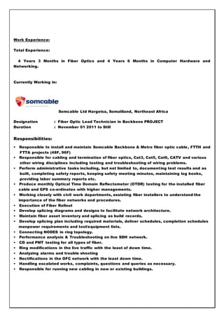 Work Experience:
Total Experience:
4 Years 3 Months in Fiber Optics and 4 Years 6 Months in Computer Hardware and
Networking.
Currently Working in:
Somcable Ltd Hargeisa, Somaliland, Northeast Africa
Designation : Fiber Optic Lead Technician in Backbone PROJECT
Duration : November 01 2011 to Still
Responsibilities:
• Responsible to install and maintain Somcable Backbone & Metro fiber optic cable, FTTH and
FTTA projects (48F, 96F)
• Responsible for cabling and termination of fiber optics, Cat3, Cat5, Cat6, CATV and various
other wiring disciplines including testing and troubleshooting of wiring problems.
• Perform administrative tasks including, but not limited to, documenting test results and as
built, completing safety reports, keeping safety meeting minutes, maintaining log books,
providing labor summery reports etc.
• Produce monthly Optical Time Domain Reflectometer (OTDR) testing for the installed fiber
cable and GPS co-ordinates with higher managements.
• Working closely with civil work departments, assisting fiber installers to understand the
importance of the fiber networks and procedures.
• Execution of Fiber Rollout
• Develop splicing diagrams and designs to facilitate network architecture.
• Maintain fiber asset inventory and splicing as build records.
• Develop splicing plan including required materials, deliver schedules, completion schedules
manpower requirements and tool/equipment lists.
• Connecting NODES in ring topology.
• Performance analysis & Troubleshooting on live SDH network.
• CD and PMT testing for all types of fiber.
• Ring modifications in the live traffic with the least of down time.
• Analyzing alarms and trouble shooting
• Rectifications in the OFC network with the least down time.
• Handling escalated works, complaints, questions and queries as necessary.
• Responsible for running new cabling in new or existing buildings.
 