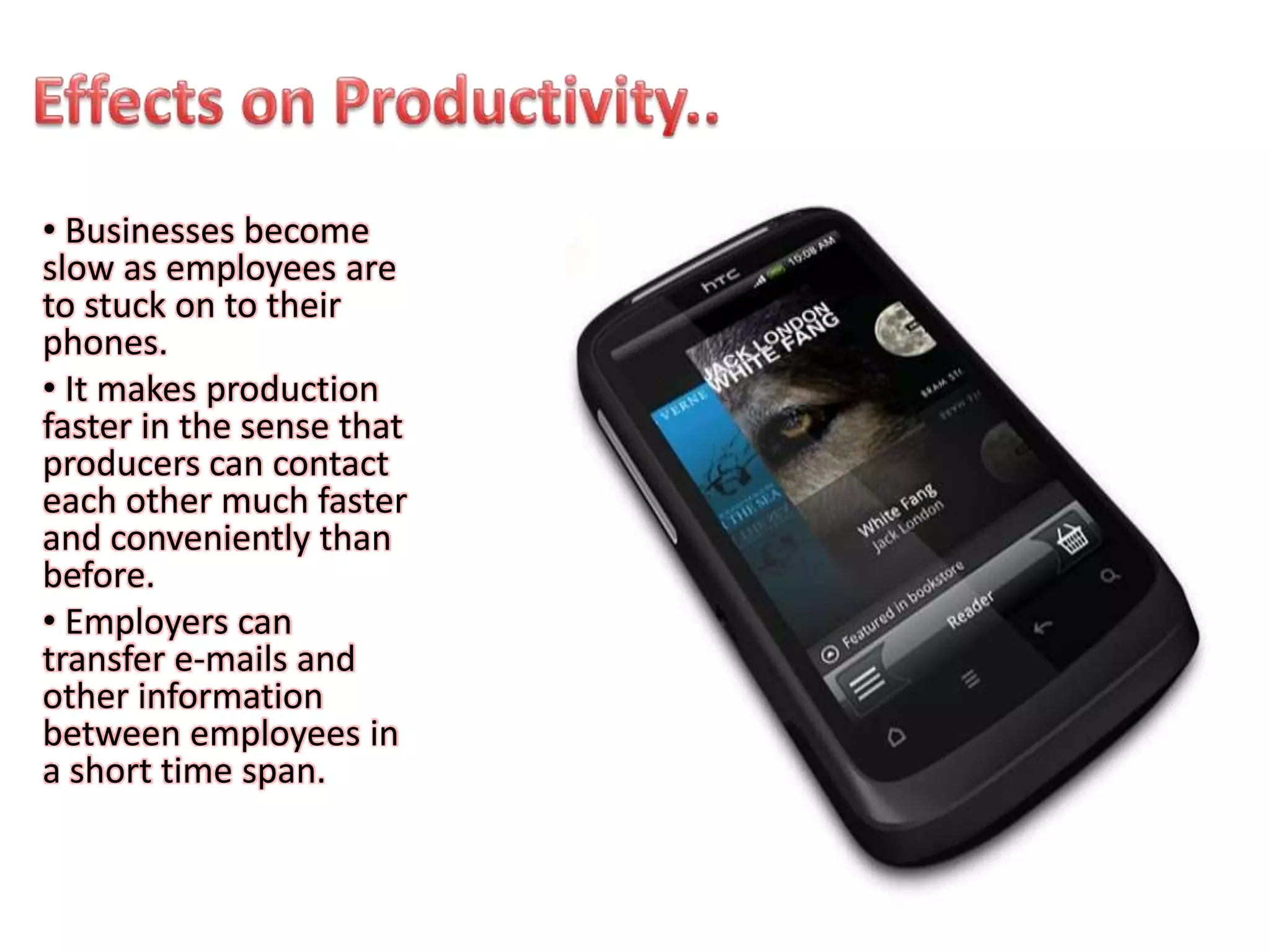 • Businesses become
slow as employees are
to stuck on to their
phones.
• It makes production
faster in the sense that
producers can contact
each other much faster
and conveniently than
before.
• Employers can
transfer e-mails and
other information
between employees in
a short time span.
 