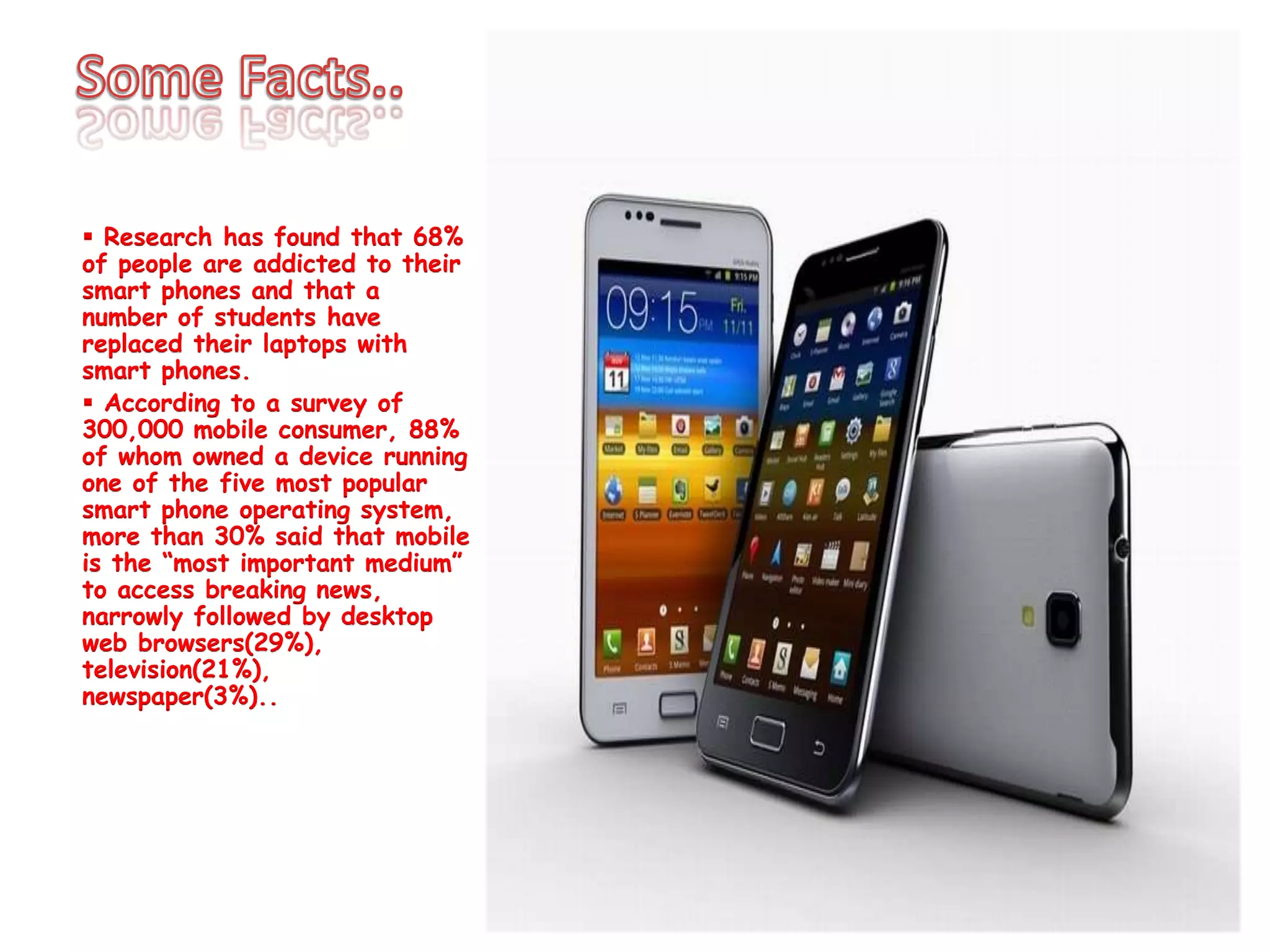  Research has found that 68%
of people are addicted to their
smart phones and that a
number of students have
replaced their laptops with
smart phones.
 According to a survey of
300,000 mobile consumer, 88%
of whom owned a device running
one of the five most popular
smart phone operating system,
more than 30% said that mobile
is the “most important medium”
to access breaking news,
narrowly followed by desktop
web browsers(29%),
television(21%),
newspaper(3%)..
 