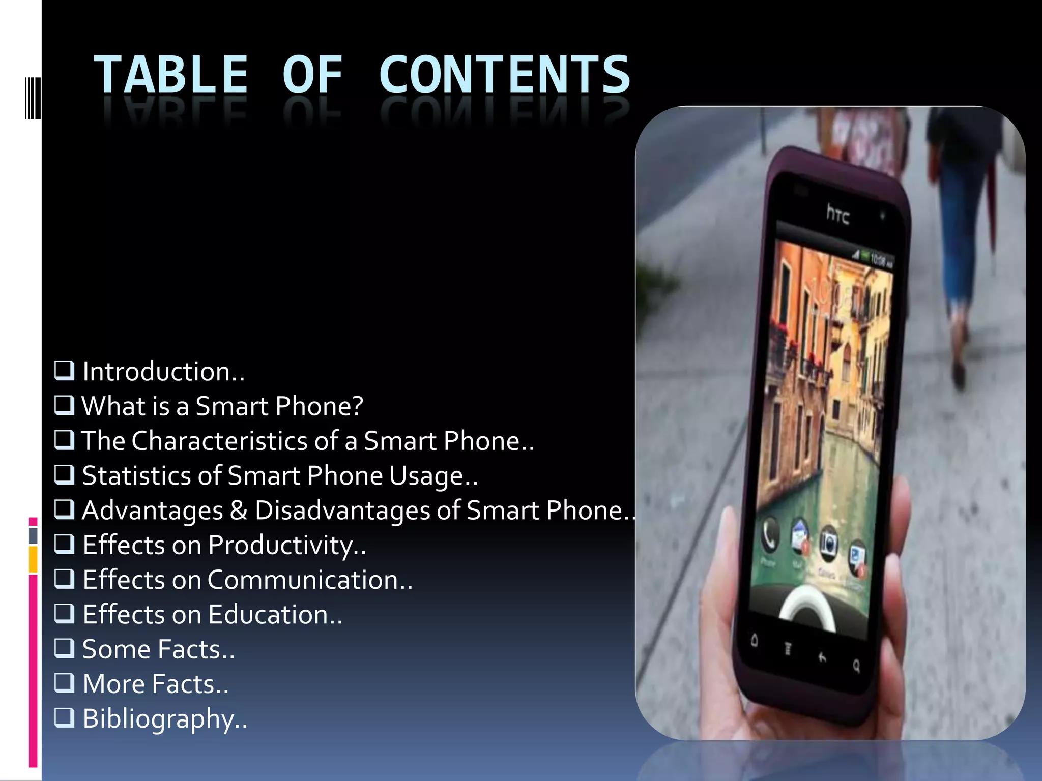 TABLE OF CONTENTS



 Introduction..
 What is a Smart Phone?
 The Characteristics of a Smart Phone..
 Statistics of Smart Phone Usage..
 Advantages & Disadvantages of Smart Phone..
 Effects on Productivity..
 Effects on Communication..
 Effects on Education..
 Some Facts..
 More Facts..
 Bibliography..
 