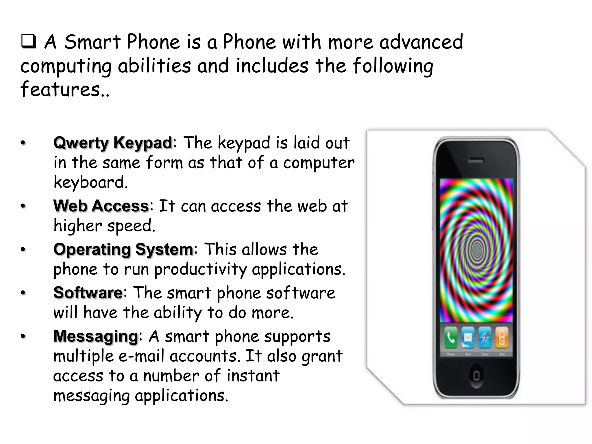  A Smart Phone is a Phone with more advanced
computing abilities and includes the following
features..

•   Qwerty Keypad: The keypad is laid out
    in the same form as that of a computer
    keyboard.
•   Web Access: It can access the web at
    higher speed.
•   Operating System: This allows the
    phone to run productivity applications.
•   Software: The smart phone software
    will have the ability to do more.
•   Messaging: A smart phone supports
    multiple e-mail accounts. It also grant
    access to a number of instant
    messaging applications.
 