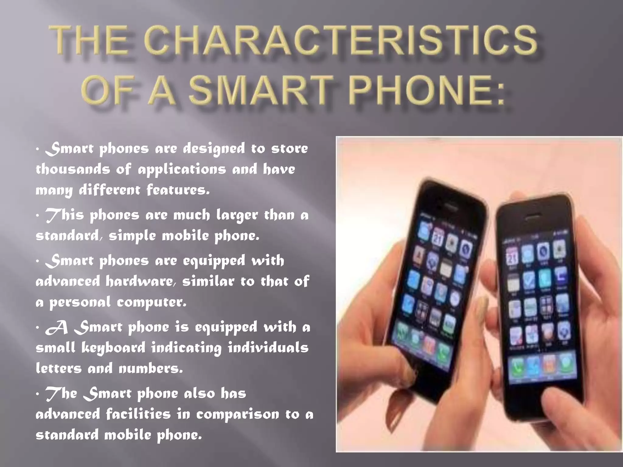 • Smart phones are designed to store
thousands of applications and have
many different features.
• This phones are much larger than a
standard, simple mobile phone.
• Smart phones are equipped with
advanced hardware, similar to that of
a personal computer.
• A Smart phone is equipped with a
small keyboard indicating individuals
letters and numbers.
• The Smart phone also has
advanced facilities in comparison to a
standard mobile phone.
 