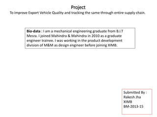 Project
To improve Export Vehicle Quality and tracking the same through entire supply chain.
Bio-data : I am a mechanical engineering graduate from B.I.T
Mesra. I joined Mahindra & Mahindra in 2010 as a graduate
engineer trainee. I was working in the product development
division of M&M as design engineer before joining XIMB.
Submitted By :
Rakesh Jha
XIMB
BM-2013-15
 