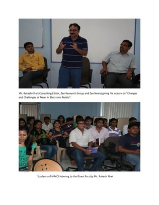 Mr. Rakesh Khar (Consulting Editor, Zee Research Group and Zee News) giving his lecture on “Changes
and Challenges of News in Electronic Media”.




               Students of NIMCJ listening to the Guest Faculty Mr. Rakesh Khar
 