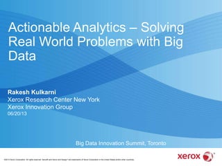 ©2013 Xerox Corporation. All rights reserved. Xerox® and Xerox and Design® are trademarks of Xerox Corporation in the United States and/or other countries.
Actionable Analytics – Solving
Real World Problems with Big
Data
Rakesh Kulkarni
Xerox Research Center New York
Xerox Innovation Group
06/20/13
Big Data Innovation Summit, Toronto
 